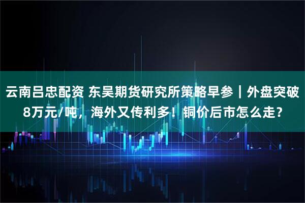 云南吕忠配资 东吴期货研究所策略早参｜外盘突破8万元/吨，海外又传利多！铜价后市怎么走？