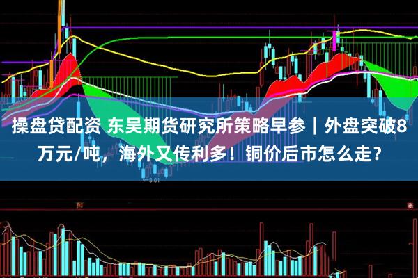 操盘贷配资 东吴期货研究所策略早参｜外盘突破8万元/吨，海外又传利多！铜价后市怎么走？