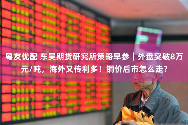 粤友优配 东吴期货研究所策略早参｜外盘突破8万元/吨，海外又传利多！铜价后市怎么走？