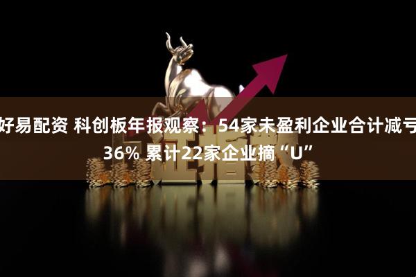 好易配资 科创板年报观察：54家未盈利企业合计减亏36% 累计22家企业摘“U”