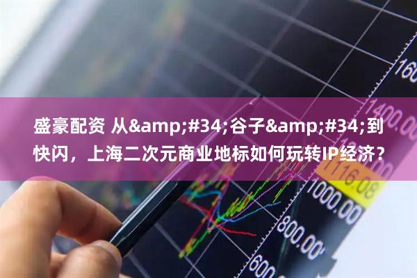 盛豪配资 从&#34;谷子&#34;到快闪，上海二次元商业地标如何玩转IP经济？