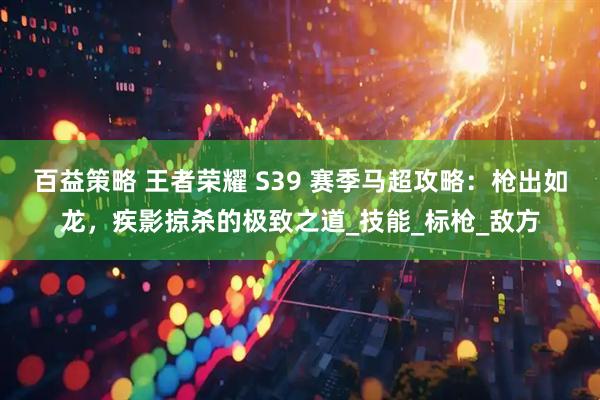 百益策略 王者荣耀 S39 赛季马超攻略：枪出如龙，疾影掠杀的极致之道_技能_标枪_敌方