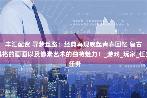 丰汇配资 寻梦丝路：经典再现唤起青春回忆 复古风格的画面以及像素艺术的独特魅力！_游戏_玩家_任务