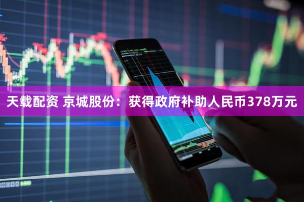 天载配资 京城股份：获得政府补助人民币378万元