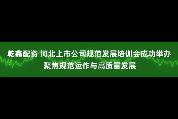 乾鑫配资 河北上市公司规范发展培训会成功举办 聚焦规范运作与高质量发展