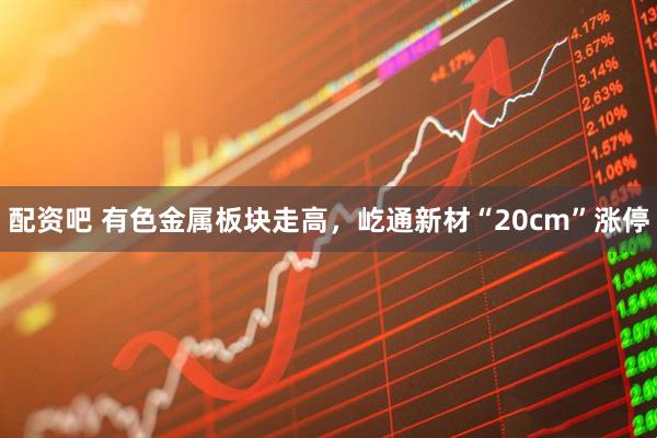 配资吧 有色金属板块走高，屹通新材“20cm”涨停