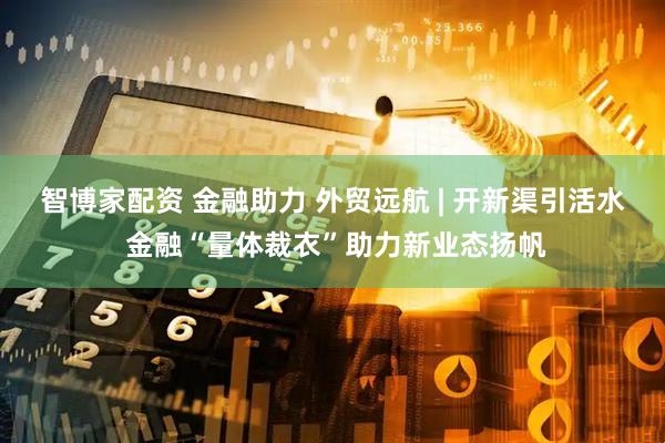 智博家配资 金融助力 外贸远航 | 开新渠引活水 金融“量体裁衣”助力新业态扬帆
