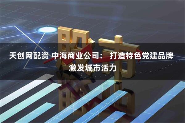 天创网配资 中海商业公司： 打造特色党建品牌 激发城市活力