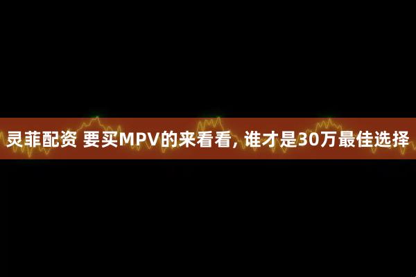 灵菲配资 要买MPV的来看看, 谁才是30万最佳选择