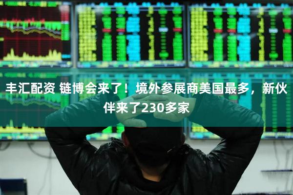 丰汇配资 链博会来了！境外参展商美国最多，新伙伴来了230多家