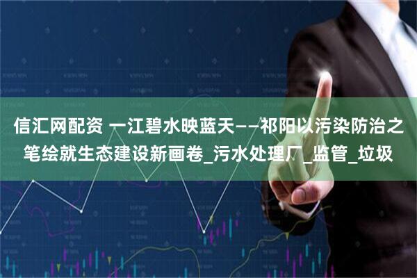 信汇网配资 一江碧水映蓝天——祁阳以污染防治之笔绘就生态建设新画卷_污水处理厂_监管_垃圾