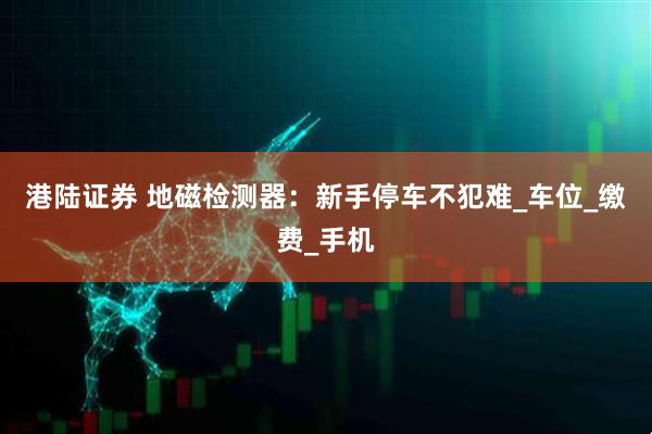 港陆证券 地磁检测器：新手停车不犯难_车位_缴费_手机