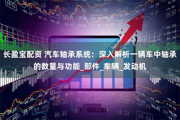 长盈宝配资 汽车轴承系统：深入解析一辆车中轴承的数量与功能_部件_车辆_发动机