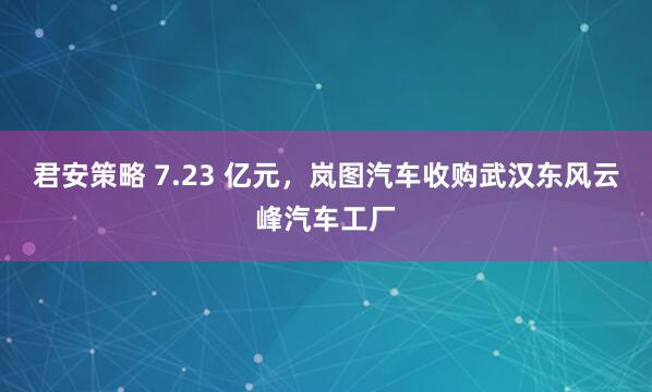 君安策略 7.23 亿元，岚图汽车收购武汉东风云峰汽车工厂