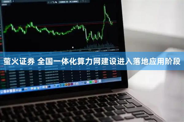 萤火证券 全国一体化算力网建设进入落地应用阶段