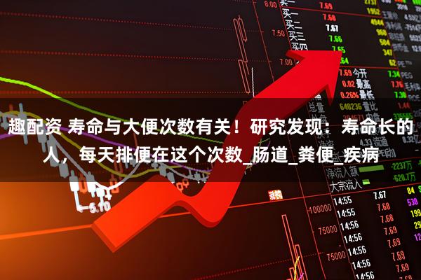 趣配资 寿命与大便次数有关！研究发现：寿命长的人，每天排便在这个次数_肠道_粪便_疾病