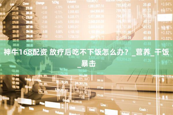 神牛168配资 放疗后吃不下饭怎么办？_营养_干饭_暴击