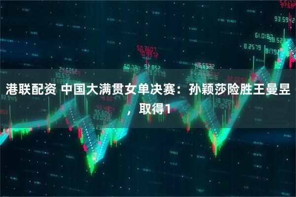 港联配资 中国大满贯女单决赛：孙颖莎险胜王曼昱，取得1