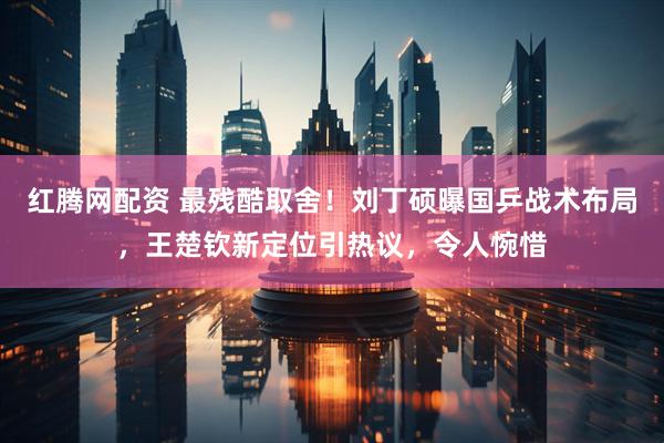 红腾网配资 最残酷取舍！刘丁硕曝国乒战术布局，王楚钦新定位引热议，令人惋惜
