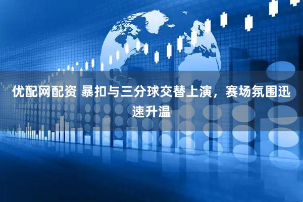 优配网配资 暴扣与三分球交替上演，赛场氛围迅速升温
