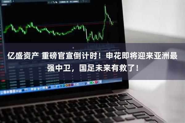 亿盛资产 重磅官宣倒计时!申花即将迎来亚洲最强中卫,国足未来有救了!