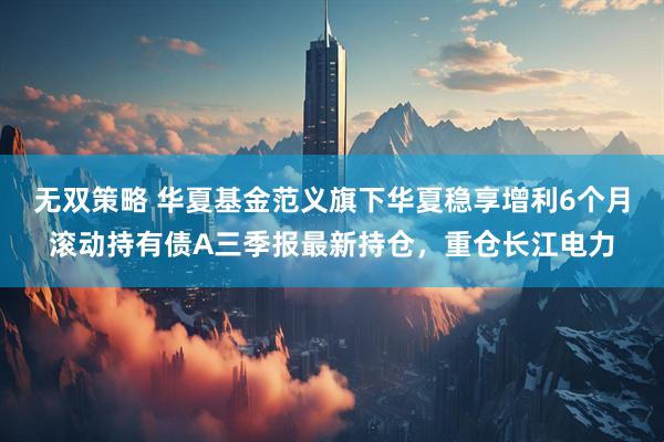 无双策略 华夏基金范义旗下华夏稳享增利6个月滚动持有债A三季报最新持仓，重仓长江电力