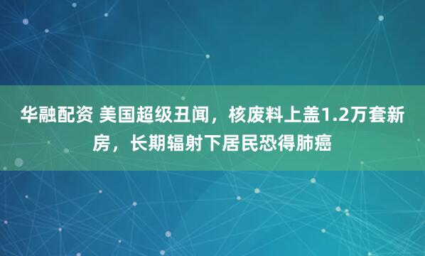 华融配资 美国超级丑闻，核废料上盖1.2万套新房，长期辐射下居民恐得肺癌
