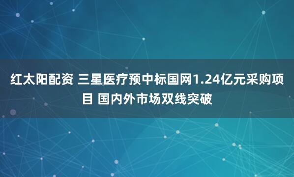 红太阳配资 三星医疗预中标国网1.24亿元采购项目 国内外市场双线突破
