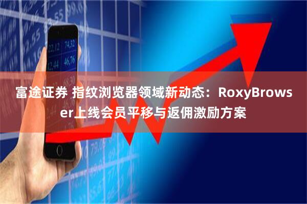 富途证券 指纹浏览器领域新动态:RoxyBrowser上线会员平移与返佣激励方案
