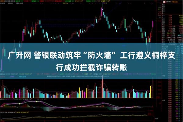 广升网 警银联动筑牢“防火墙” 工行遵义桐梓支行成功拦截诈骗转账