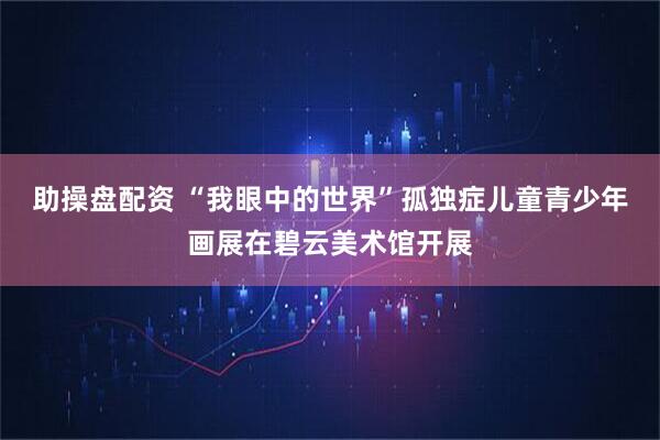 助操盘配资 “我眼中的世界”孤独症儿童青少年画展在碧云美术馆开展