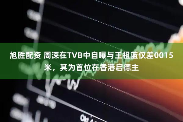 旭胜配资 周深在TVB中自曝与王祖蓝仅差0015米，其为首位在香港启德主