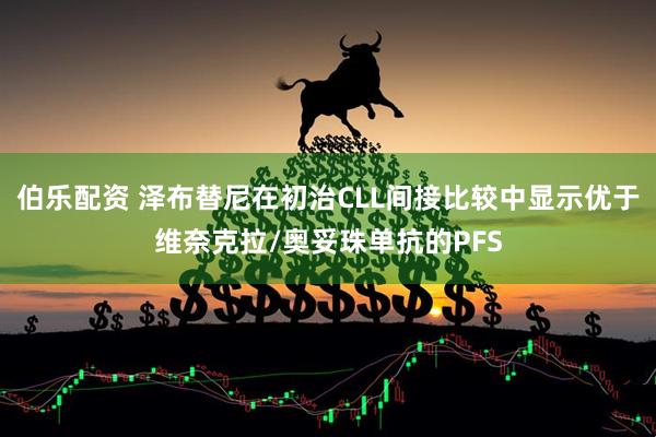 伯乐配资 泽布替尼在初治CLL间接比较中显示优于维奈克拉/奥妥珠单抗的PFS