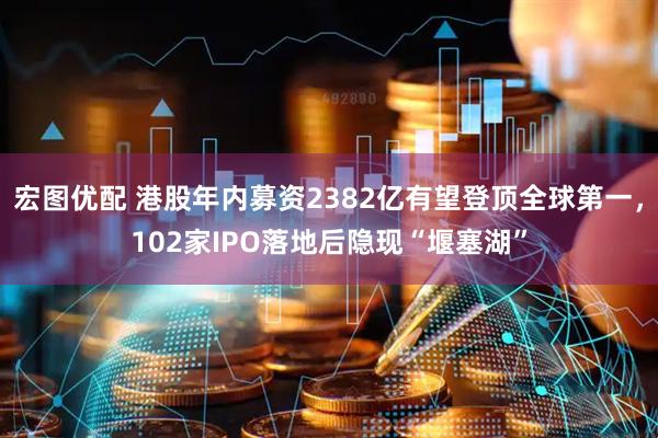 宏图优配 港股年内募资2382亿有望登顶全球第一，102家IPO落地后隐现“堰塞湖”